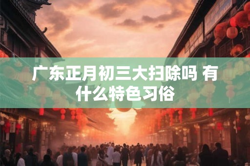 广东正月初三大扫除吗 有什么特色习俗