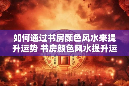 如何通过书房颜色风水来提升运势 书房颜色风水提升运势