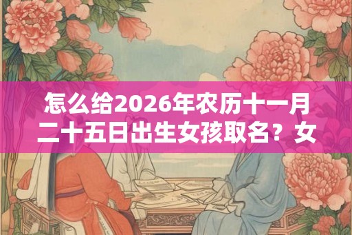 怎么给2026年农历十一月二十五日出生女孩取名?女孩性格好吗? 怎么给2026年农历十一月二十五日出生女孩取名?女孩性格好吗?