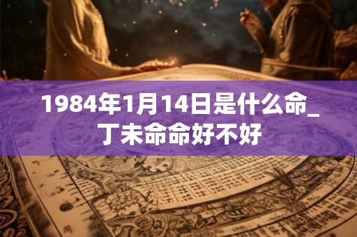 1984年1月14日是什么命_丁未命命好不好