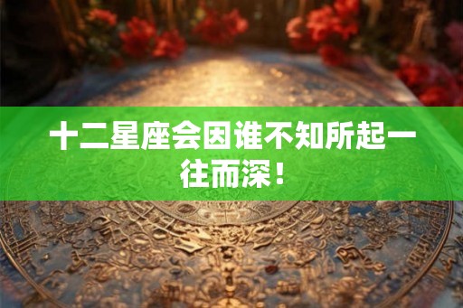 十二星座会因谁不知所起一往而深! 十二星座会因谁不知所起一往而深!