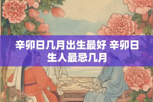 辛卯日几月出生最好 辛卯日生人最忌几月