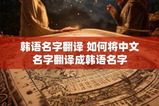 韩语名字翻译 如何将中文名字翻译成韩语名字