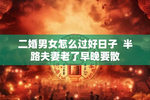 二婚男女怎么过好日子  半路夫妻老了早晚要散