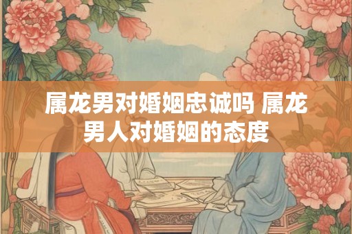 属龙男对婚姻忠诚吗 属龙男人对婚姻的态度