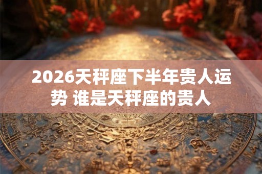 2026天秤座下半年贵人运势 谁是天秤座的贵人
