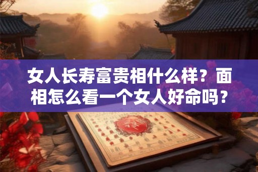 女人长寿富贵相什么样？面相怎么看一个女人好命吗？