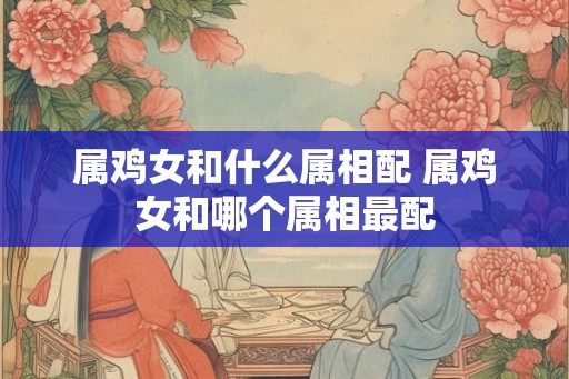 属鸡女和什么属相配 属鸡女和哪个属相最配