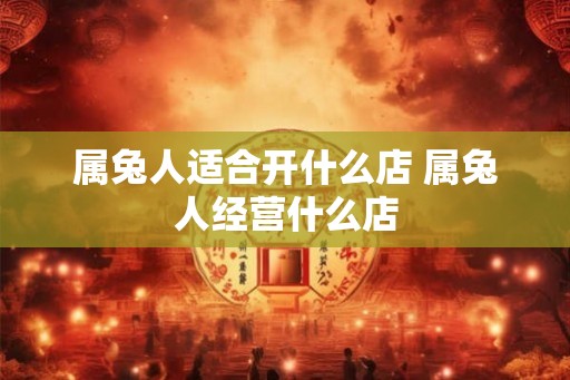 属兔人适合开什么店 属兔人经营什么店 属兔人适合开什么店 属兔人经营什么店
