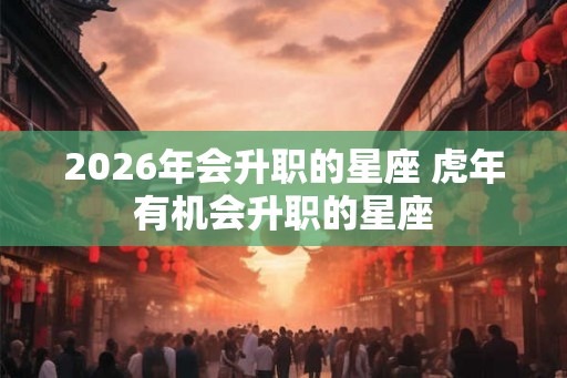 2026年会升职的星座 虎年有机会升职的星座