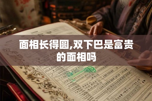 面相长得圆,双下巴是富贵的面相吗
