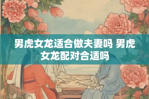 男虎女龙适合做夫妻吗 男虎女龙配对合适吗