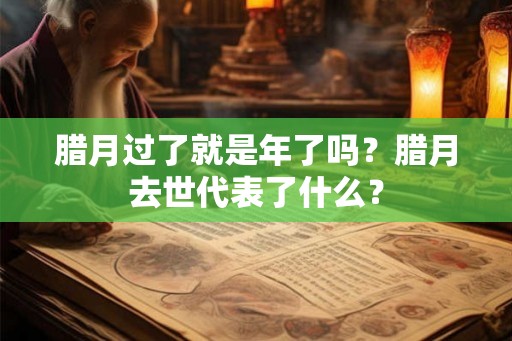 腊月过了就是年了吗?腊月去世代表了什么? 腊月过了就是年了吗?腊月去世代表了什么?