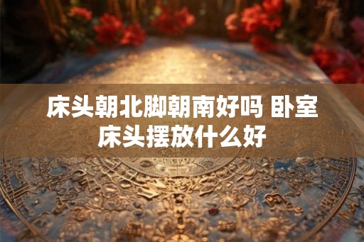 床头朝北脚朝南好吗 卧室床头摆放什么好