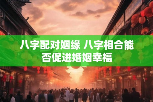 八字配对姻缘 八字相合能否促进婚姻幸福