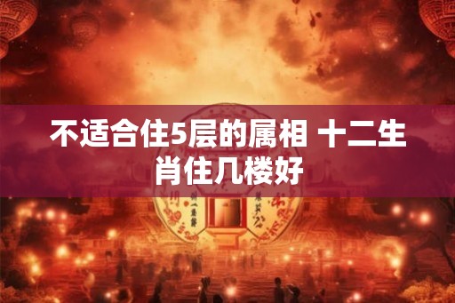 不适合住5层的属相 十二生肖住几楼好