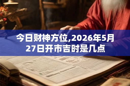 今日财神方位,2026年5月27日开市吉时是几点