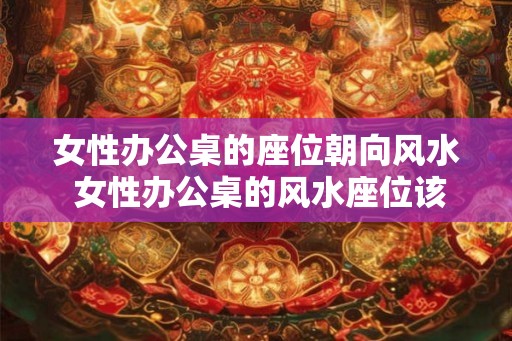 女性办公桌的座位朝向风水 女性办公桌的风水座位该怎么摆放 女性办公桌的座位朝向风水 女性办公桌的风水座位该怎么摆放