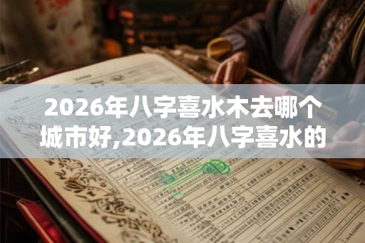 2026年八字喜水木去哪个城市好,2026年八字喜水的人运势