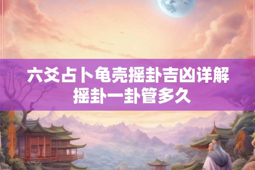 六爻占卜龟壳摇卦吉凶详解 摇卦一卦管多久 六爻占卜龟壳摇卦吉凶详解 摇卦一卦管多久
