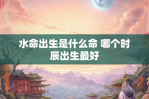 水命出生是什么命 哪个时辰出生最好 水命出生是什么命 哪个时辰出生最好