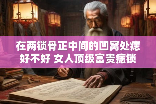在两锁骨正中间的凹窝处痣好不好 女人顶级富贵痣锁骨痣