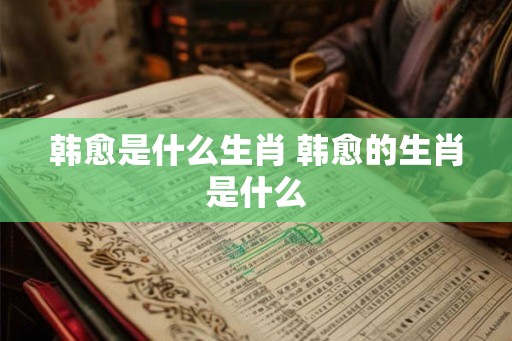 韩愈是什么生肖 韩愈的生肖是什么 韩愈是什么生肖 韩愈的生肖是什么