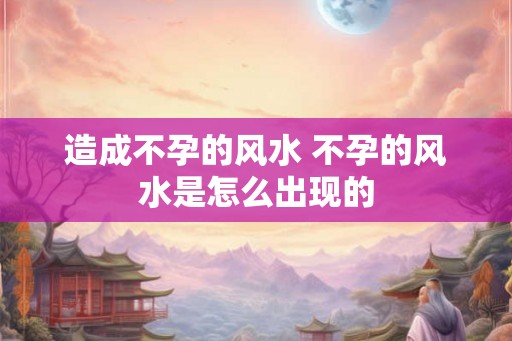 造成不孕的风水 不孕的风水是怎么出现的
