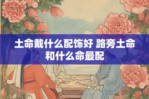 土命戴什么配饰好 路旁土命和什么命最配 土命戴什么配饰好 路旁土命和什么命最配