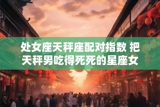 处女座天秤座配对指数 把天秤男吃得死死的星座女