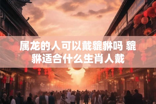 属龙的人可以戴貔貅吗 貔貅适合什么生肖人戴