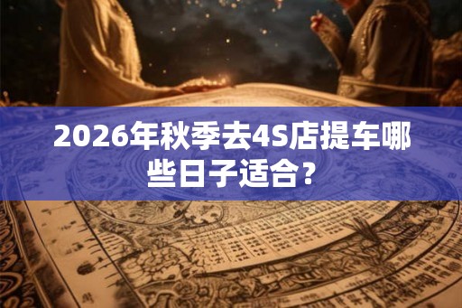 2026年秋季去4S店提车哪些日子适合? 2026年秋季去4S店提车哪些日子适合?