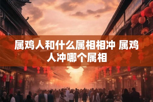 属鸡人和什么属相相冲 属鸡人冲哪个属相 属鸡人和什么属相相冲 属鸡人冲哪个属相
