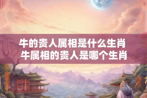 牛的贵人属相是什么生肖 牛属相的贵人是哪个生肖