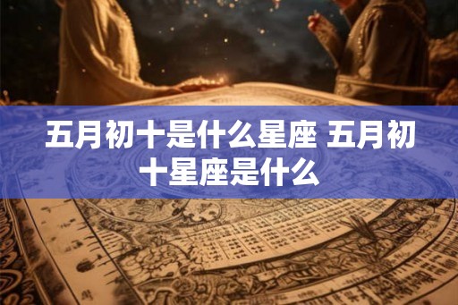 五月初十是什么星座 五月初十星座是什么