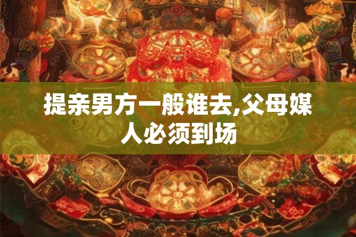 提亲男方一般谁去,父母媒人必须到场