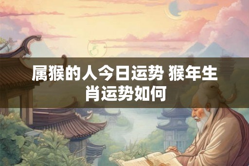 属猴的人今日运势 猴年生肖运势如何