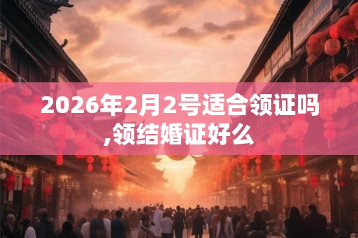 2026年2月2号适合领证吗,领结婚证好么