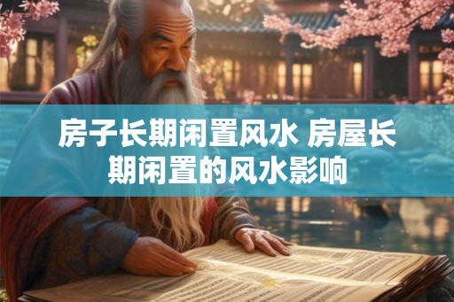 房子长期闲置风水 房屋长期闲置的风水影响