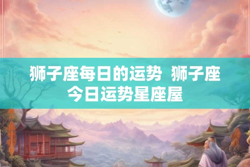 狮子座每日的运势  狮子座今日运势星座屋