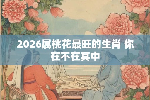 2026属桃花最旺的生肖 你在不在其中