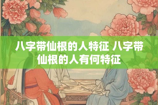 八字带仙根的人特征 八字带仙根的人有何特征