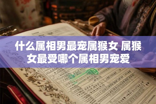 什么属相男最宠属猴女 属猴女最受哪个属相男宠爱 什么属相男最宠属猴女 属猴女最受哪个属相男宠爱