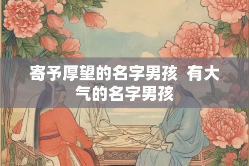 寄予厚望的名字男孩  有大气的名字男孩