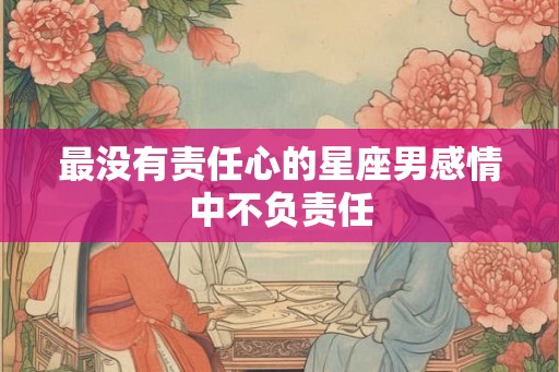 最没有责任心的星座男感情中不负责任 最没有责任心的星座男感情中不负责任