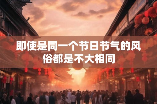 即使是同一个节日节气的风俗都是不大相同 即使是同一个节日节气的风俗都是不大相同