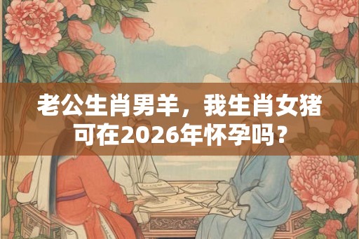 老公生肖男羊，我生肖女猪可在2026年怀孕吗？