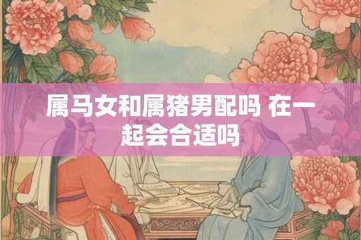 属马女和属猪男配吗 在一起会合适吗
