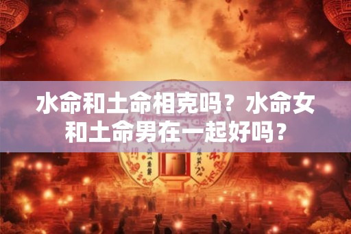 水命和土命相克吗？水命女和土命男在一起好吗？