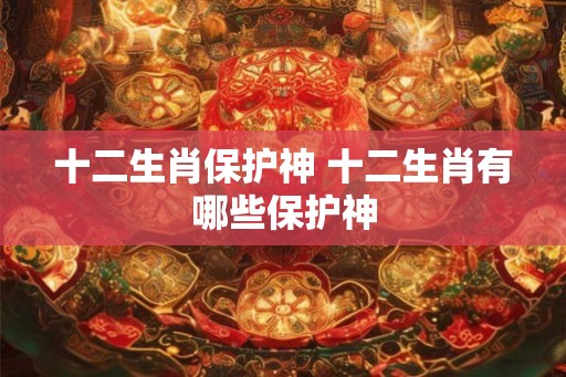 十二生肖保护神 十二生肖有哪些保护神